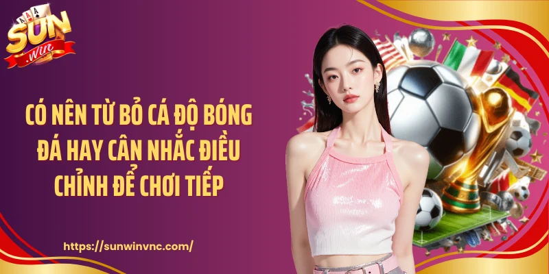 Có nên từ bỏ cá độ bóng đá hay cân nhắc điều chỉnh để chơi tiếp